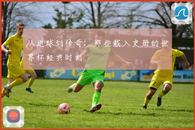 从进球到传奇：那些载入史册的世界杯经典时刻