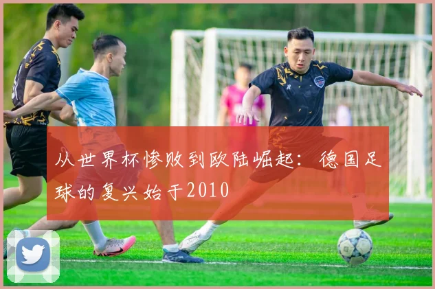 从世界杯惨败到欧陆崛起：德国足球的复兴始于2010
