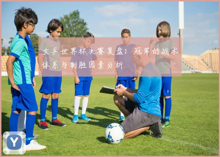 女乒世界杯决赛复盘：冠军的战术体系与制胜因素分析