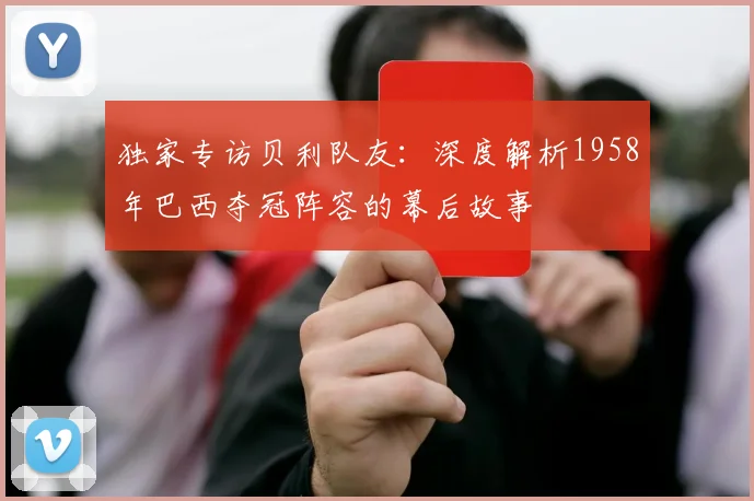 独家专访贝利队友:深度解析1958年巴西夺冠阵容的幕后故事