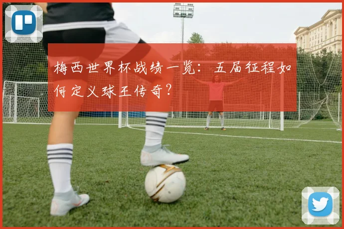 梅西世界杯战绩一览:五届征程如何定义球王传奇?