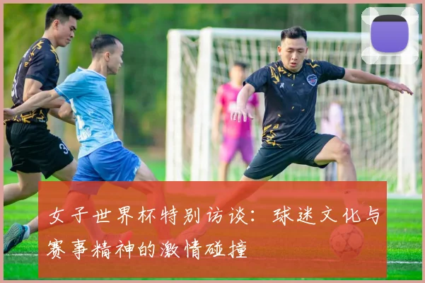 女子世界杯特别访谈：球迷文化与赛事精神的激情碰撞