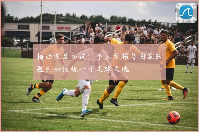 梅西深度访谈：个人荣耀与国家队胜利如何统一于足球之魂