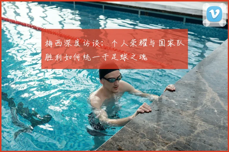 梅西深度访谈：个人荣耀与国家队胜利如何统一于足球之魂