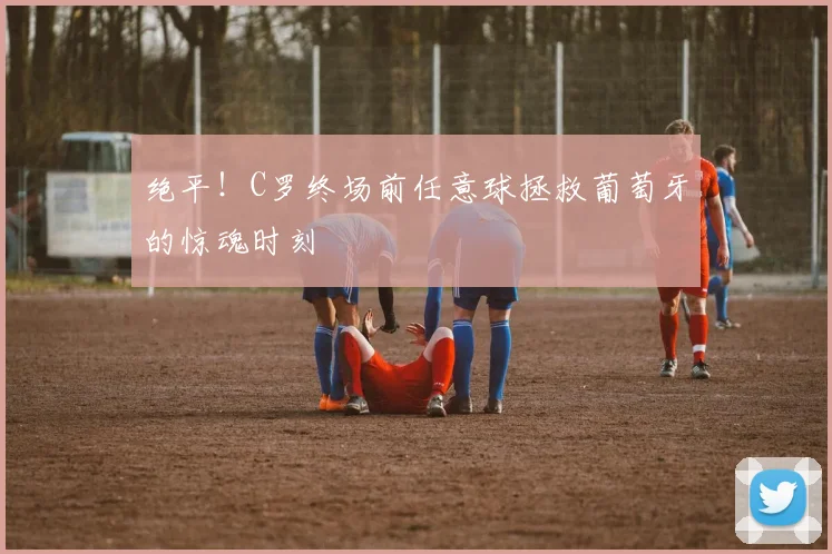 绝平!C罗终场前任意球拯救葡萄牙的惊魂时刻