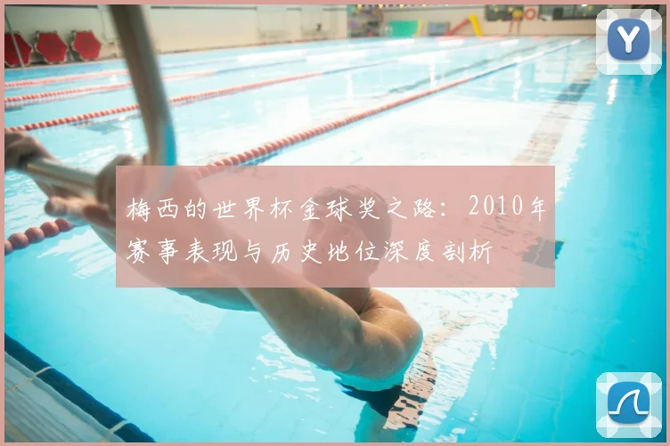梅西的世界杯金球奖之路：2010年赛事表现与历史地位深度剖析