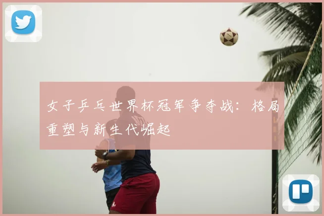 女子乒乓世界杯冠军争夺战：格局重塑与新生代崛起