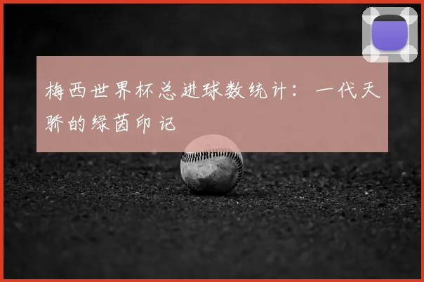 梅西世界杯总进球数统计:一代天骄的绿茵印记