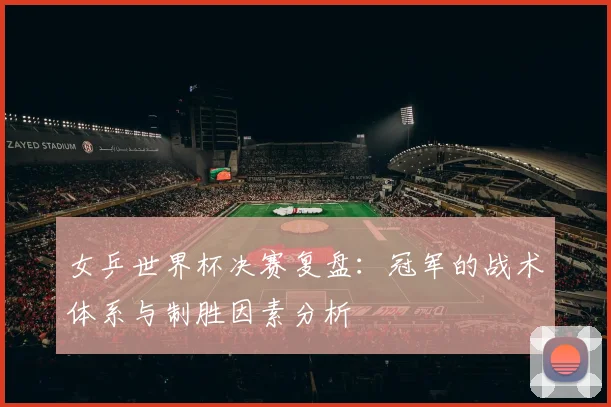 女乒世界杯决赛复盘：冠军的战术体系与制胜因素分析