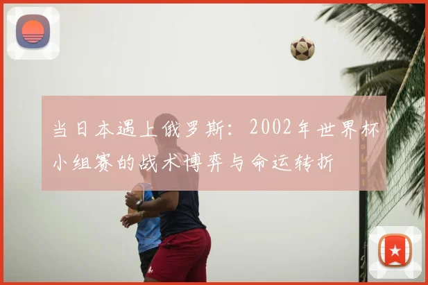 当日本遇上俄罗斯：2002年世界杯小组赛的战术博弈与命运转折