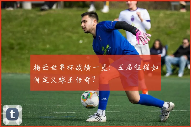梅西世界杯战绩一览:五届征程如何定义球王传奇?